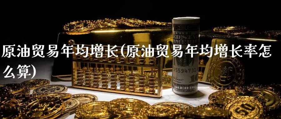 原油贸易年均增长(原油贸易年均增长率怎么算)_https://www.nyyysy.com_期货行情_第1张