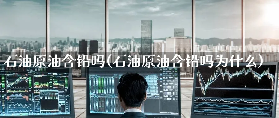 石油原油含铅吗(石油原油含铅吗为什么)_https://www.nyyysy.com_期货喊单_第1张
