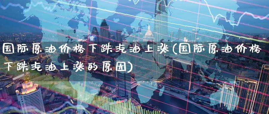 国际原油价格下跌汽油上涨(国际原油价格下跌汽油上涨的原因)_https://www.nyyysy.com_期货直播_第1张