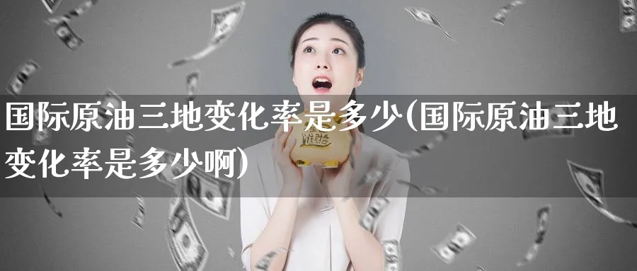 国际原油三地变化率是多少(国际原油三地变化率是多少啊)_https://www.nyyysy.com_期货市场_第1张