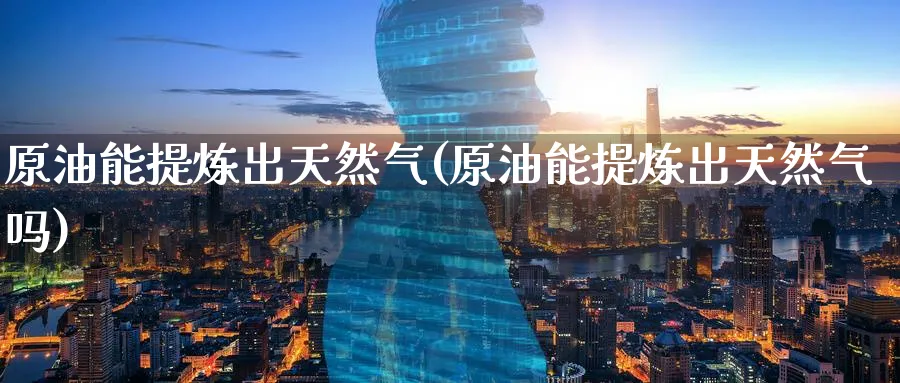 原油能提炼出天然气(原油能提炼出天然气吗)_https://www.nyyysy.com_期货直播_第1张