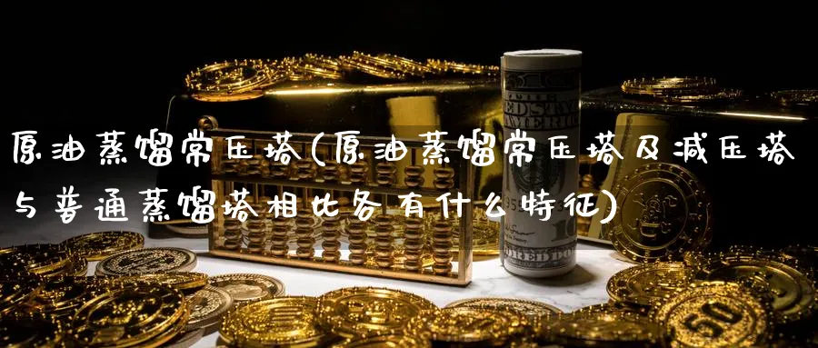 原油蒸馏常压塔(原油蒸馏常压塔及减压塔与普通蒸馏塔相比各有什么特征)_期货平台_第1张_南严期货 原油蒸馏常压塔(原油蒸馏常压塔及减压塔与普通蒸馏塔相比各有什么特征)_https://www.nyyysy.com_期货平台_第1张