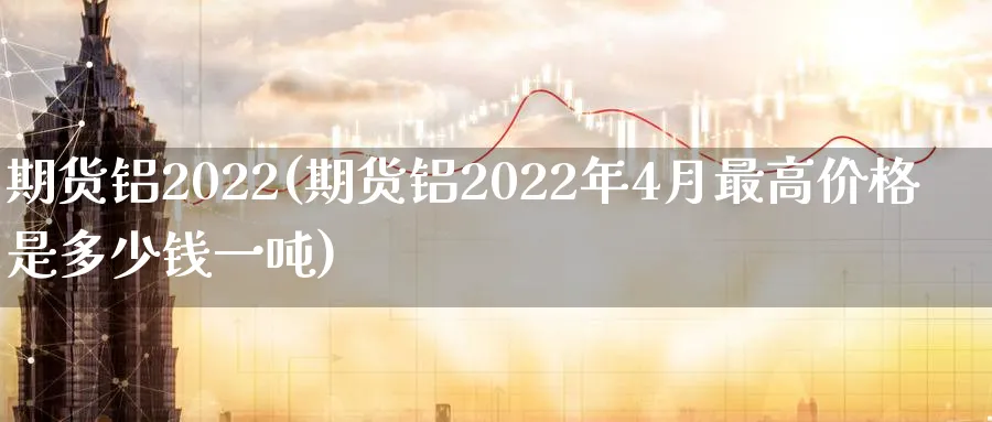 期货铝2022(期货铝2022年4月最高价格是多少钱一吨)_https://www.nyyysy.com_期货直播_第1张