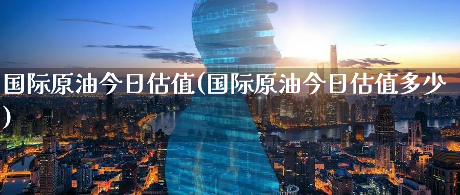 国际原油今日估值(国际原油今日估值多少)_https://www.nyyysy.com_期货分析_第1张