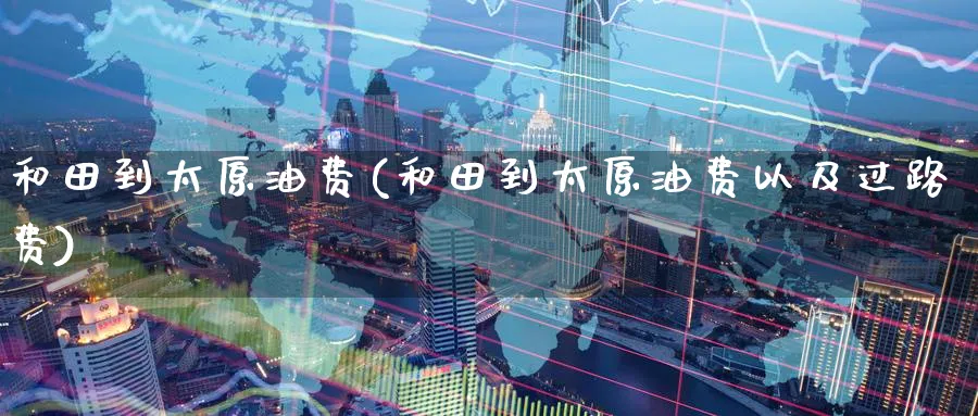 和田到太原油费(和田到太原油费以及过路费)_https://www.nyyysy.com_期货分析_第1张