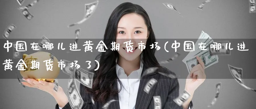 中国在哪儿进黄金期货市场(中国在哪儿进黄金期货市场了)_https://www.nyyysy.com_期货行情_第1张