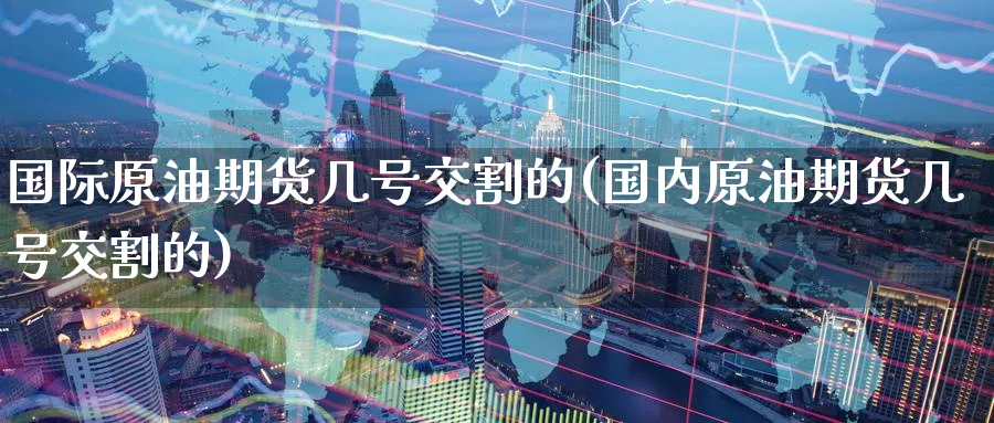 国际原油期货几号交割的(国内原油期货几号交割的)_https://www.nyyysy.com_期货直播_第1张