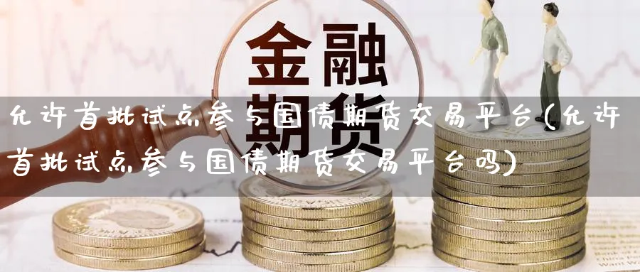 允许首批试点参与国债期货交易平台(允许首批试点参与国债期货交易平台吗)_https://www.nyyysy.com_期货行情_第1张