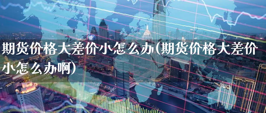 期货价格大差价小怎么办(期货价格大差价小怎么办啊)_https://www.nyyysy.com_期货直播_第1张