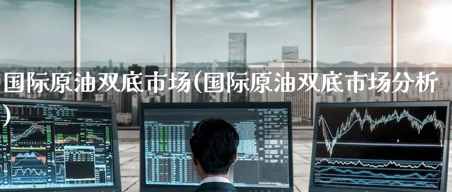 国际原油双底市场(国际原油双底市场分析)_https://www.nyyysy.com_期货市场_第1张