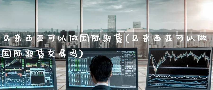 马来西亚可以做国际期货(马来西亚可以做国际期货交易吗)_https://www.nyyysy.com_期货平台_第1张
