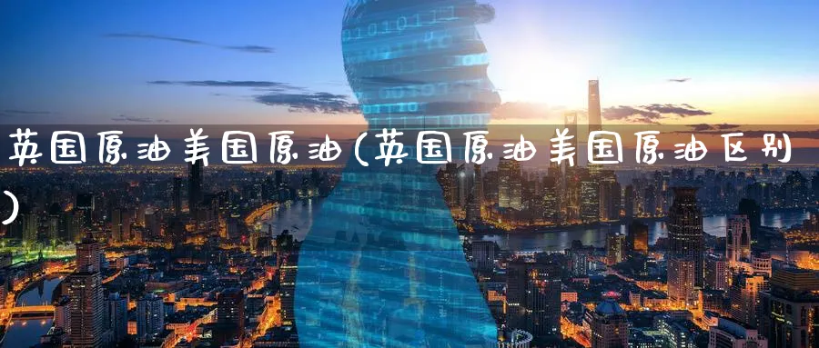 英国原油美国原油(英国原油美国原油区别)_https://www.nyyysy.com_期货平台_第1张