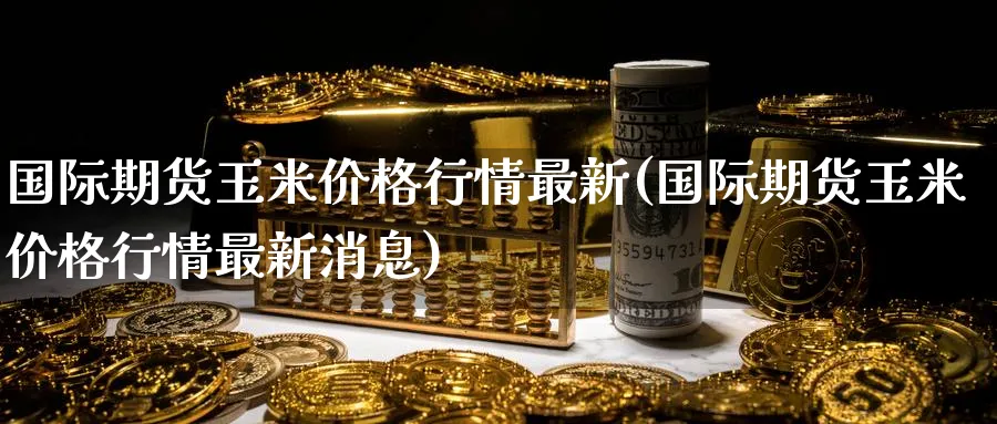 国际期货玉米价格行情最新(国际期货玉米价格行情最新消息)_https://www.nyyysy.com_期货市场_第1张