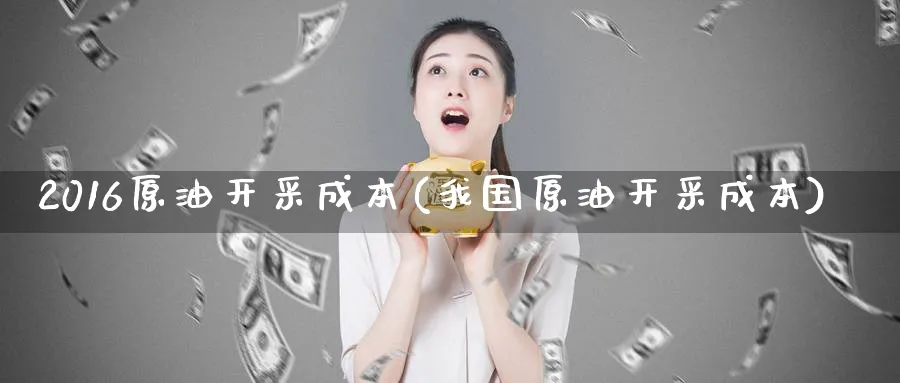 2016原油开采成本(我国原油开采成本)_https://www.nyyysy.com_期货行情_第1张