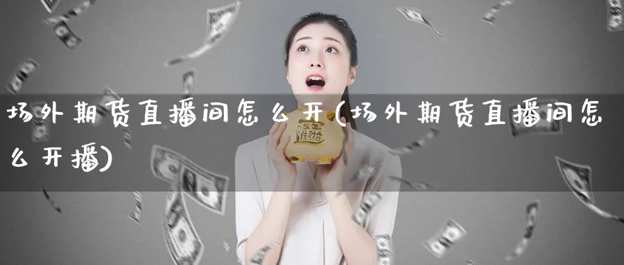 场外期货直播间怎么开(场外期货直播间怎么开播)_https://www.nyyysy.com_期货市场_第1张