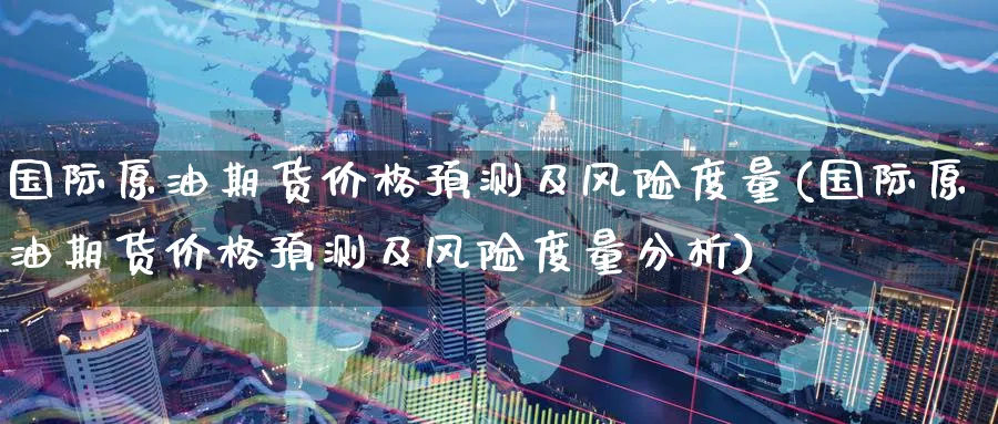 国际原油期货价格预测及风险度量(国际原油期货价格预测及风险度量分析)_https://www.nyyysy.com_期货平台_第1张