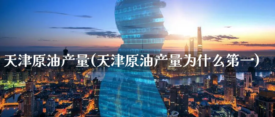 天津原油产量(天津原油产量为什么第一)_https://www.nyyysy.com_期货直播_第1张