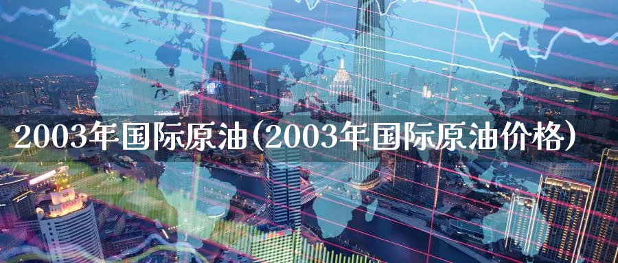 2003年国际原油(2003年国际原油价格)_https://www.nyyysy.com_期货分析_第1张