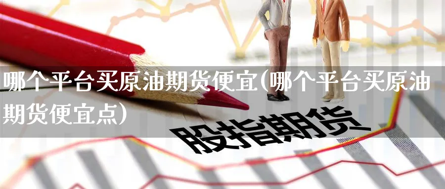 哪个平台买原油期货便宜(哪个平台买原油期货便宜点)_https://www.nyyysy.com_期货市场_第1张
