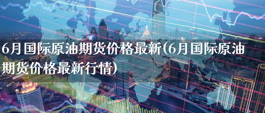 6月国际原油期货价格最新(6月国际原油期货价格最新行情)_https://www.nyyysy.com_期货喊单_第1张