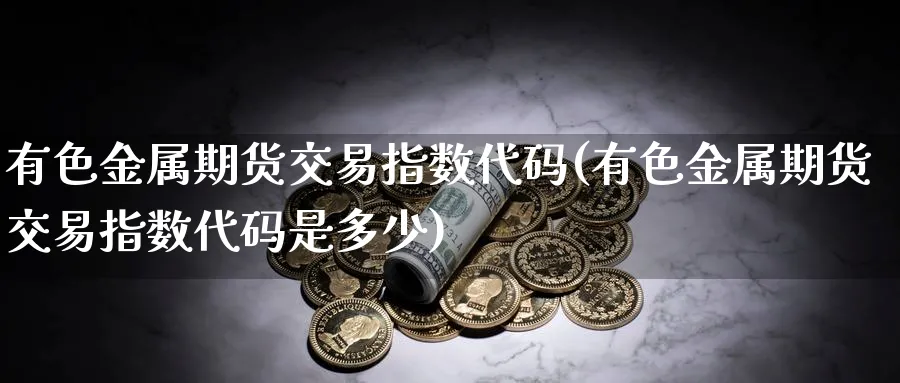 有色金属期货交易指数代码(有色金属期货交易指数代码是多少)_https://www.nyyysy.com_期货行情_第1张