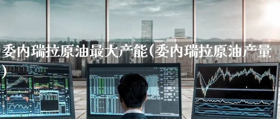 委内瑞拉原油最大产能(委内瑞拉原油产量)_https://www.nyyysy.com_期货分析_第1张