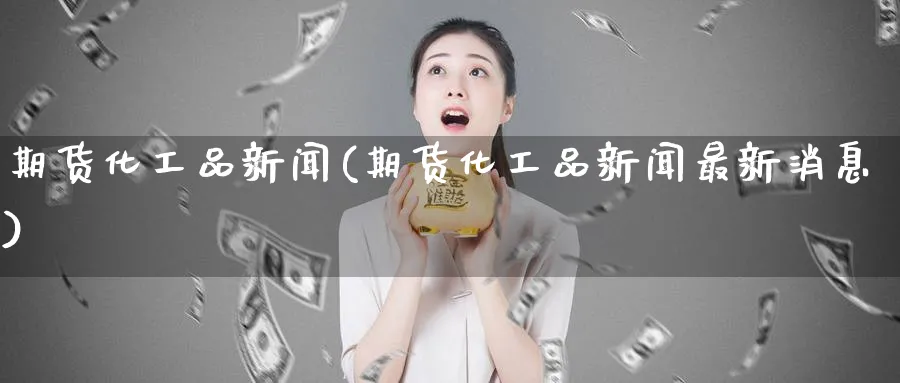 期货化工品新闻(期货化工品新闻最新消息)_https://www.nyyysy.com_期货市场_第1张