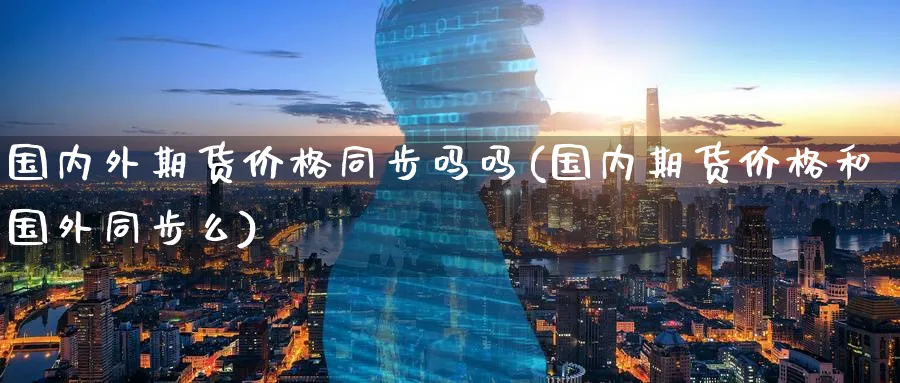 国内外期货价格同步吗吗(国内期货价格和国外同步么)_https://www.nyyysy.com_期货平台_第1张