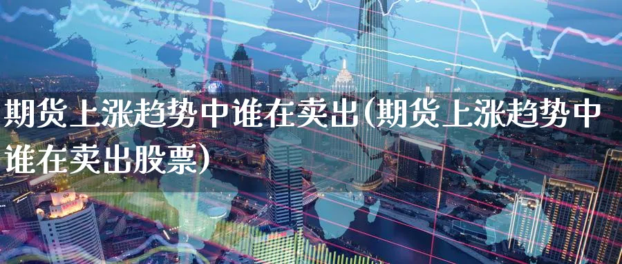 期货上涨趋势中谁在卖出(期货上涨趋势中谁在卖出股票)_https://www.nyyysy.com_期货直播_第1张