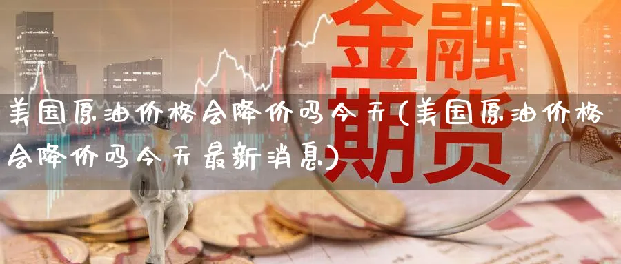 美国原油价格会降价吗今天(美国原油价格会降价吗今天最新消息)_https://www.nyyysy.com_期货喊单_第1张