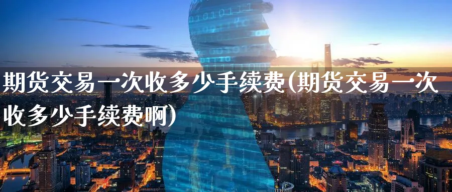 期货交易一次收多少手续费(期货交易一次收多少手续费啊)_https://www.nyyysy.com_期货行情_第1张