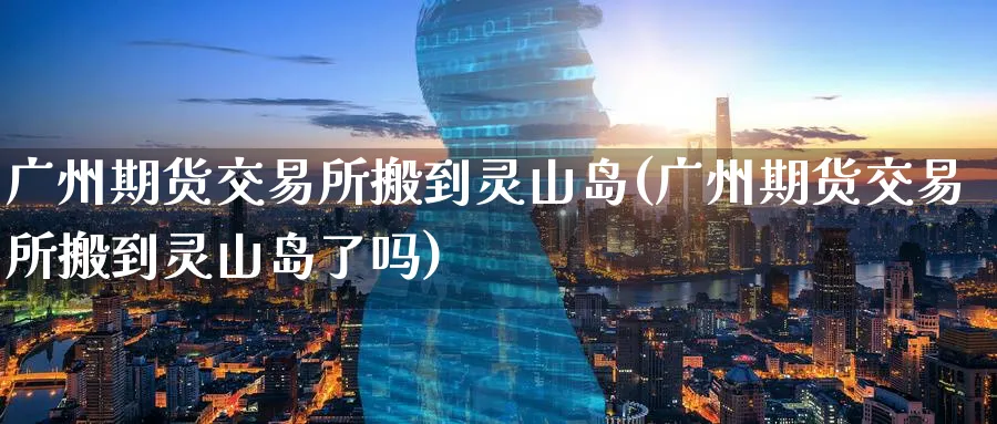 广州期货交易所搬到灵山岛(广州期货交易所搬到灵山岛了吗)_https://www.nyyysy.com_期货平台_第1张