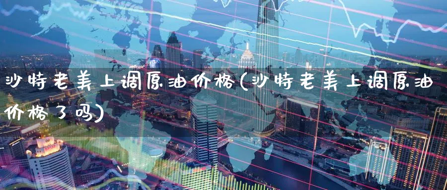 沙特老美上调原油价格(沙特老美上调原油价格了吗)_https://www.nyyysy.com_期货喊单_第1张
