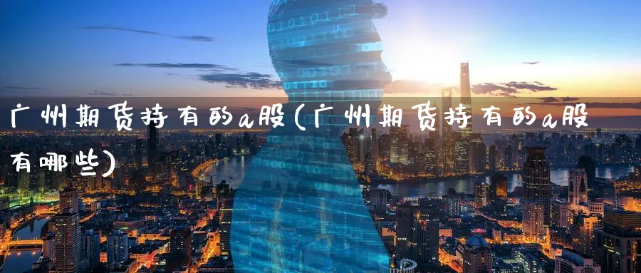 广州期货持有的a股(广州期货持有的a股有哪些)_https://www.nyyysy.com_期货行情_第1张