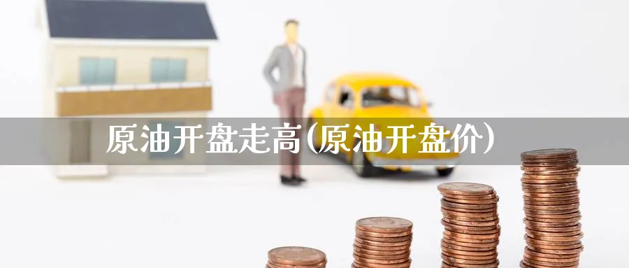 原油开盘走高(原油开盘价)_https://www.nyyysy.com_期货市场_第1张