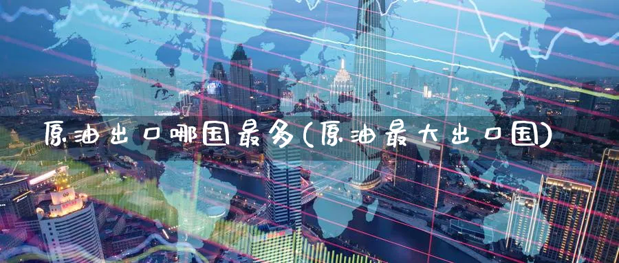原油出口哪国最多(原油最大出口国)_https://www.nyyysy.com_期货行情_第1张