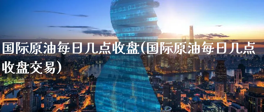 国际原油每日几点收盘(国际原油每日几点收盘交易)_https://www.nyyysy.com_期货喊单_第1张