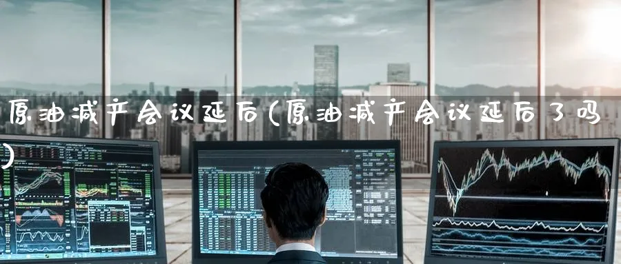原油减产会议延后(原油减产会议延后了吗)_期货行情_第1张_南严期货 原油减产会议延后(原油减产会议延后了吗)_https://www.nyyysy.com_期货行情_第1张