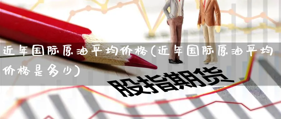 近年国际原油平均价格(近年国际原油平均价格是多少)_https://www.nyyysy.com_期货市场_第1张