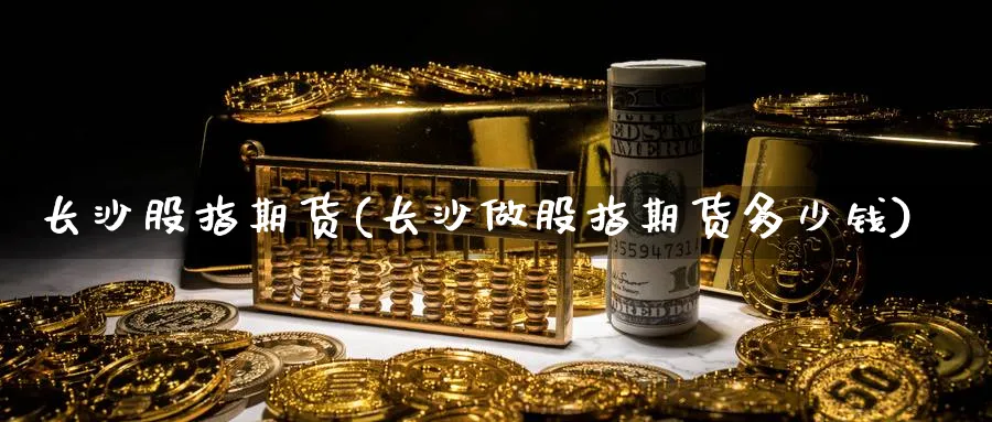 长沙股指期货(长沙做股指期货多少钱)_https://www.nyyysy.com_期货分析_第1张