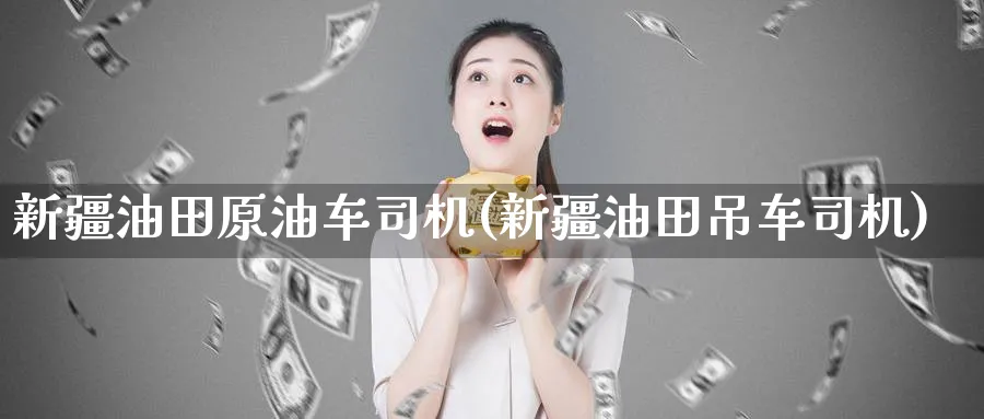 新疆油田原油车司机(新疆油田吊车司机)_https://www.nyyysy.com_期货行情_第1张