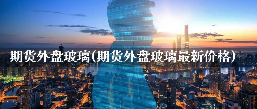 期货外盘玻璃(期货外盘玻璃最新价格)_https://www.nyyysy.com_期货平台_第1张