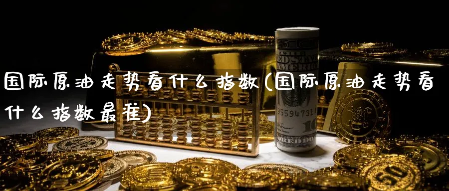 国际原油走势看什么指数(国际原油走势看什么指数最准)_https://www.nyyysy.com_期货喊单_第1张