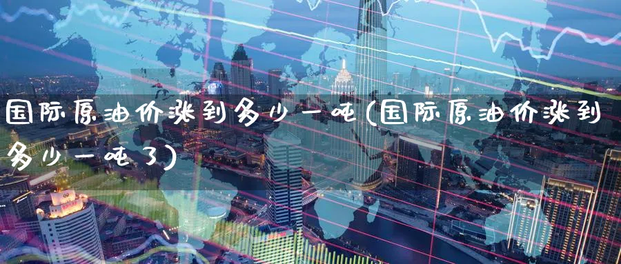 国际原油价涨到多少一吨(国际原油价涨到多少一吨了)_https://www.nyyysy.com_期货平台_第1张