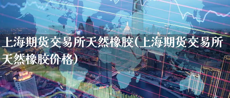 上海期货交易所天然橡胶(上海期货交易所天然橡胶价格)_https://www.nyyysy.com_期货行情_第1张