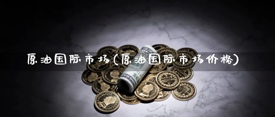原油国际市场(原油国际市场价格)_https://www.nyyysy.com_期货直播_第1张