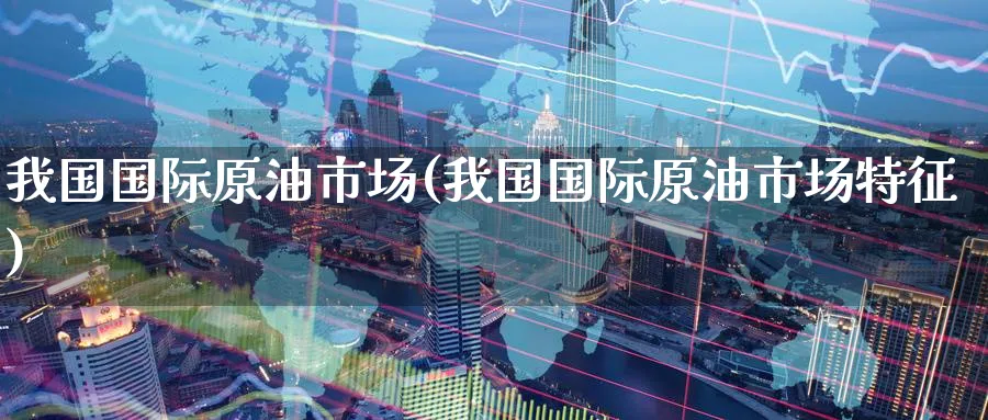 我国国际原油市场(我国国际原油市场特征)_https://www.nyyysy.com_期货分析_第1张