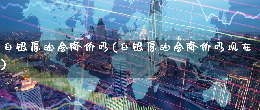 白银原油会降价吗(白银原油会降价吗现在)_https://www.nyyysy.com_期货分析_第1张