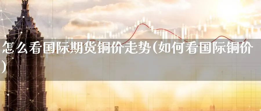 怎么看国际期货铜价走势(如何看国际铜价)_https://www.nyyysy.com_期货分析_第1张