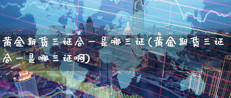 黄金期货三证合一是哪三证(黄金期货三证合一是哪三证啊)_https://www.nyyysy.com_期货喊单_第1张